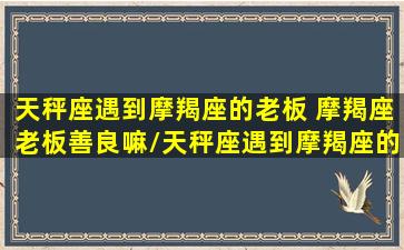 天秤座遇到摩羯座的老板 摩羯座老板善良嘛/天秤座遇到摩羯座的老板 摩羯座老板善良嘛-我的网站